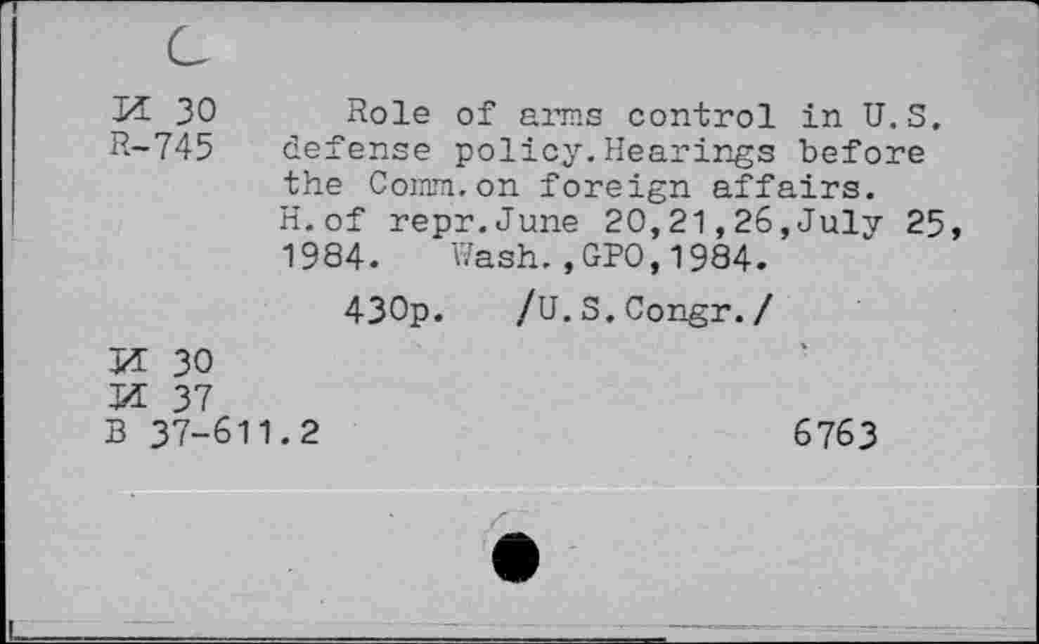 ﻿M 30 R-745	Role of arms control in U.S. defense policy.Hearings before the Comm.on foreign affairs. H.of repr.June 20,21,26,July 25 1984. Wash.,GPO,1984. 430p. /U.S.Congr./
M 30	*
W 37
B 37-611.2	6763